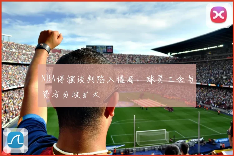 NBA停摆谈判陷入僵局,球员工会与资方分歧扩大