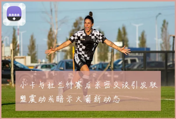 小卡与杜兰特赛后亲密交谈引发联盟震动或暗示火箭新动态
