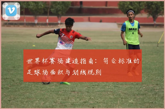 世界杯赛场建造指南：符合标准的足球场面积与划线规则