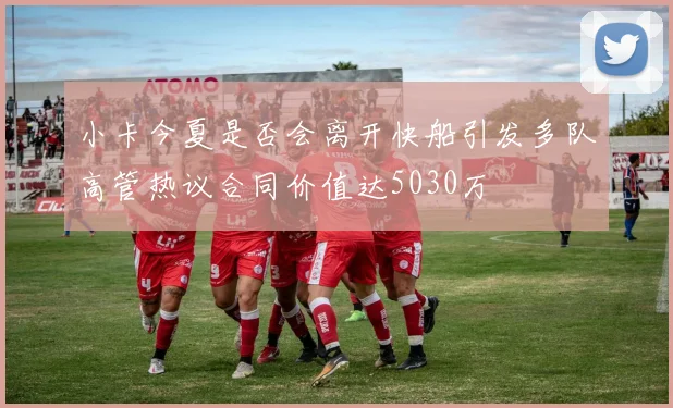 小卡今夏是否会离开快船引发多队高管热议合同价值达5030万