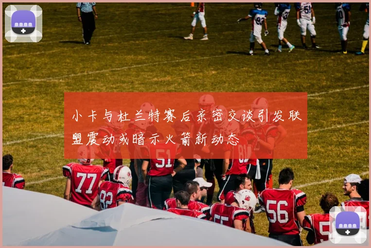 小卡与杜兰特赛后亲密交谈引发联盟震动或暗示火箭新动态