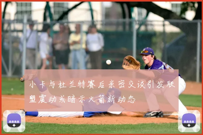 小卡与杜兰特赛后亲密交谈引发联盟震动或暗示火箭新动态