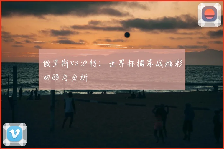 俄罗斯vs沙特:世界杯揭幕战精彩回顾与分析