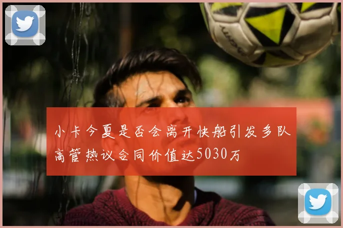 小卡今夏是否会离开快船引发多队高管热议合同价值达5030万
