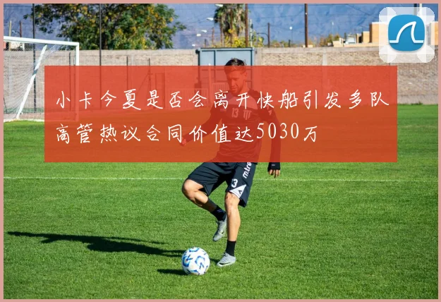 小卡今夏是否会离开快船引发多队高管热议合同价值达5030万