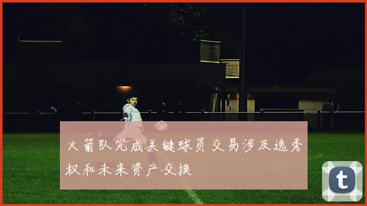 火箭队完成关键球员交易涉及选秀权和未来资产交换