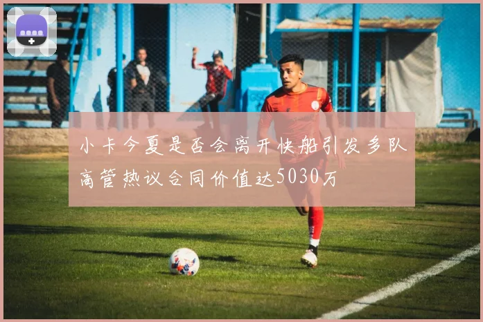 小卡今夏是否会离开快船引发多队高管热议合同价值达5030万