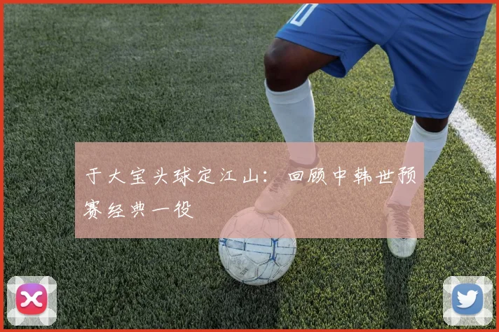 于大宝头球定江山：回顾中韩世预赛经典一役