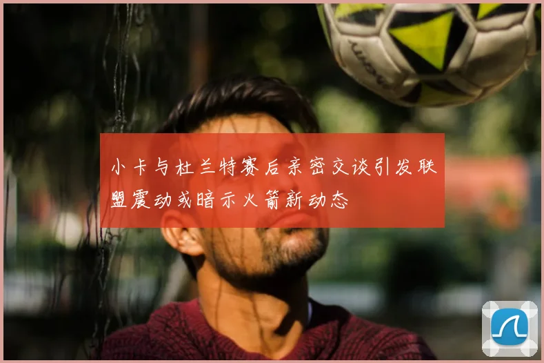 小卡与杜兰特赛后亲密交谈引发联盟震动或暗示火箭新动态
