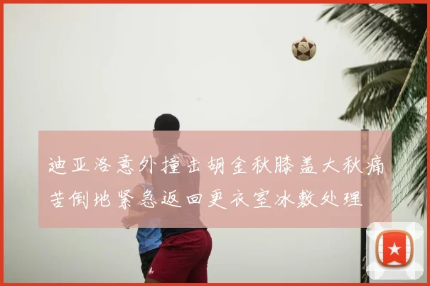迪亚洛意外撞击胡金秋膝盖大秋痛苦倒地紧急返回更衣室冰敷处理