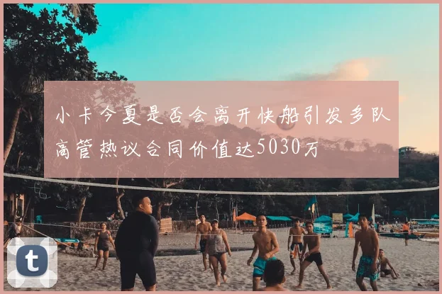 小卡今夏是否会离开快船引发多队高管热议合同价值达5030万