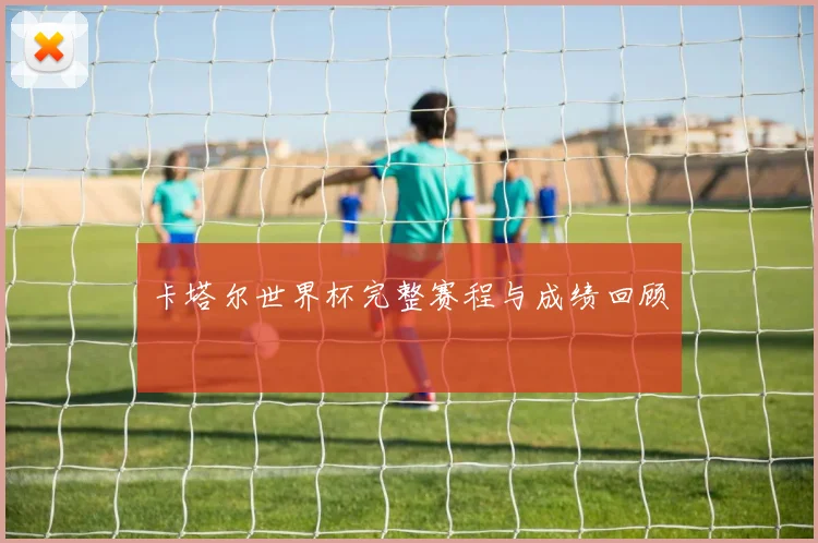 卡塔尔世界杯完整赛程与成绩回顾