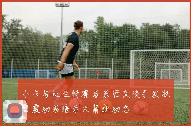 小卡与杜兰特赛后亲密交谈引发联盟震动或暗示火箭新动态
