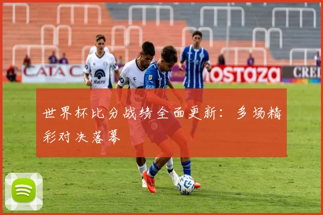 世界杯比分战绩全面更新:多场精彩对决落幕