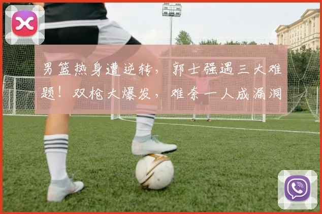 男篮热身遭逆转,郭士强遇三大难题!双枪大爆发,难奈一人成漏洞
