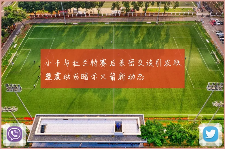 小卡与杜兰特赛后亲密交谈引发联盟震动或暗示火箭新动态
