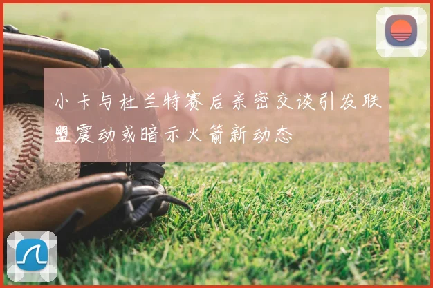 小卡与杜兰特赛后亲密交谈引发联盟震动或暗示火箭新动态